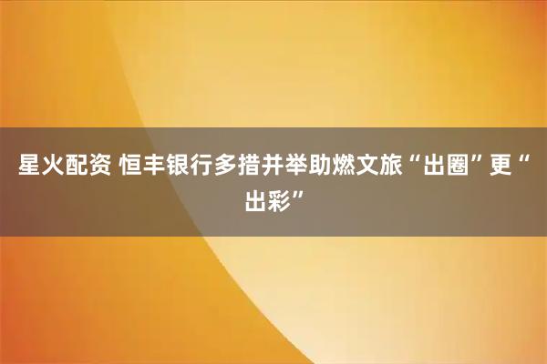 星火配资 恒丰银行多措并举助燃文旅“出圈”更“出彩”