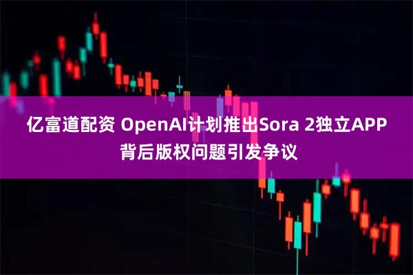 亿富道配资 OpenAI计划推出Sora 2独立APP 背后版权问题引发争议