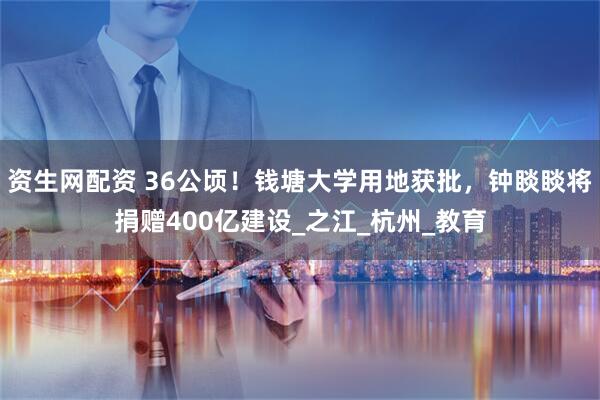 资生网配资 36公顷！钱塘大学用地获批，钟睒睒将捐赠400亿建设_之江_杭州_教育
