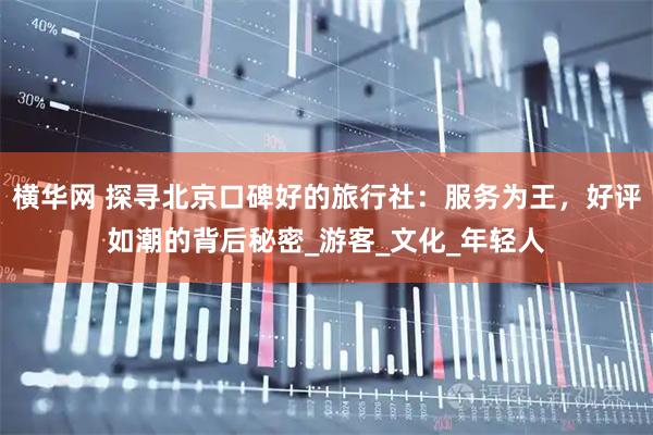 横华网 探寻北京口碑好的旅行社：服务为王，好评如潮的背后秘密_游客_文化_年轻人