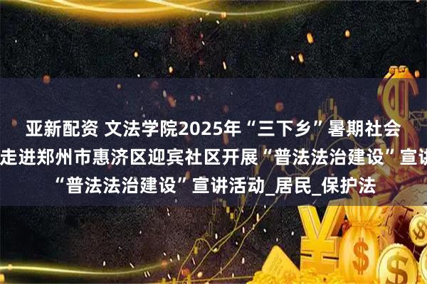 亚新配资 文法学院2025年“三下乡”暑期社会实践活动（二）——走进郑州市惠济区迎宾社区开展“普法法治建设”宣讲活动_居民_保护法