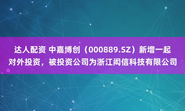 达人配资 中嘉博创（000889.SZ）新增一起对外投资，被投资公司为浙江闳信科技有限公司