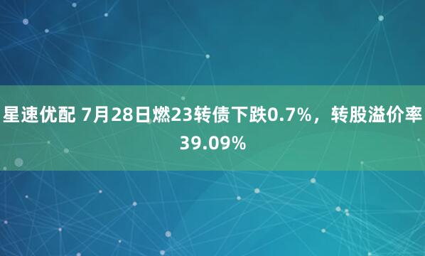 星速优配 7月28日燃23转债下跌0.7%，转股溢价率39.09%