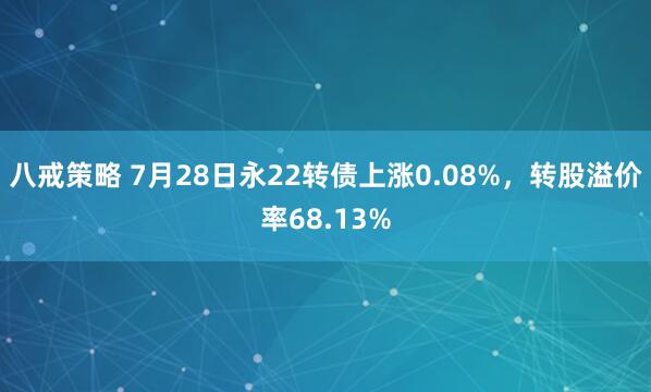 八戒策略 7月28日永22转债上涨0.08%，转股溢价率68.13%