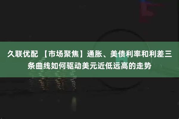 久联优配 【市场聚焦】通胀、美债利率和利差三条曲线如何驱动美元近低远高的走势