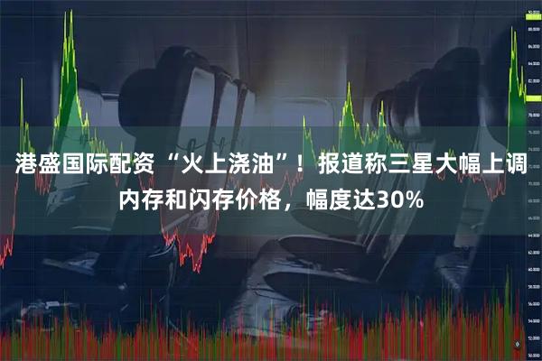 港盛国际配资 “火上浇油”！报道称三星大幅上调内存和闪存价格，幅度达30%