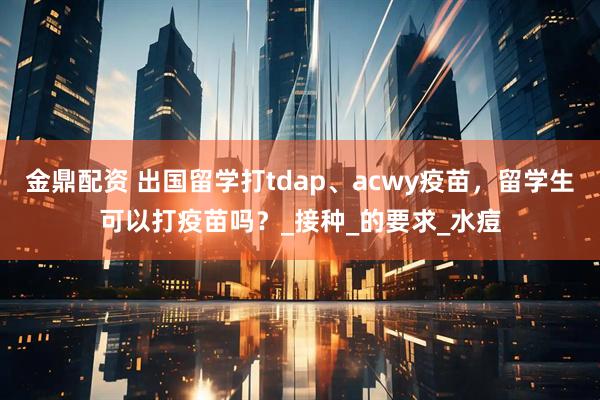 金鼎配资 出国留学打tdap、acwy疫苗，留学生可以打疫苗吗？_接种_的要求_水痘