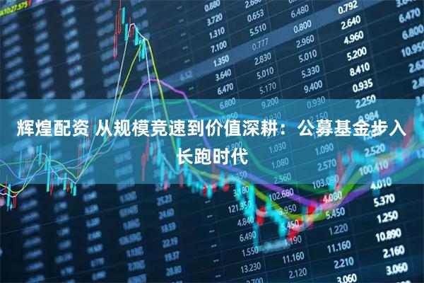 辉煌配资 从规模竞速到价值深耕：公募基金步入长跑时代