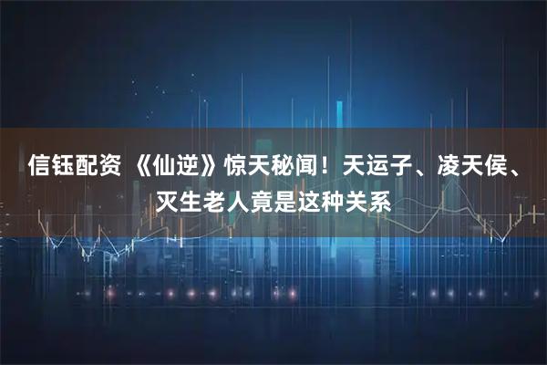 信钰配资 《仙逆》惊天秘闻！天运子、凌天侯、灭生老人竟是这种关系
