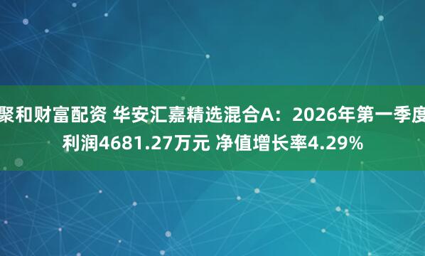 聚和财富配资 华安汇嘉精选混合A：2026年第一季度利润4681.27万元 净值增长率4.29%