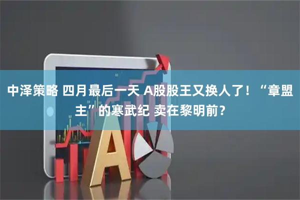 中泽策略 四月最后一天 A股股王又换人了！“章盟主”的寒武纪 卖在黎明前？